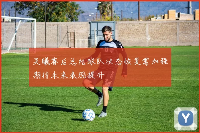 吴曦赛后总结球队状态恢复需加强期待未来表现提升