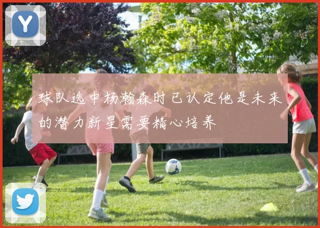 球队选中杨瀚森时已认定他是未来的潜力新星需要精心培养