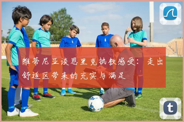 维蒂尼亚谈恩里克执教感受：走出舒适区带来的充实与满足