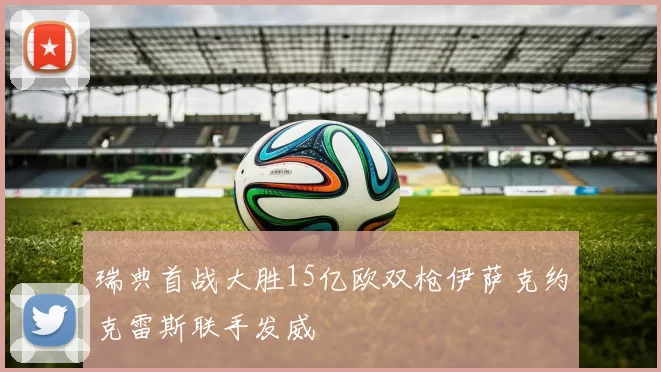 瑞典首战大胜15亿欧双枪伊萨克约克雷斯联手发威