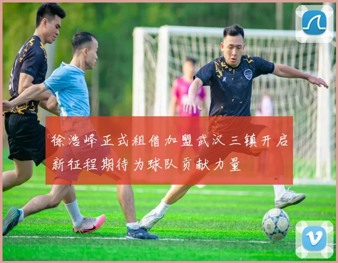 徐浩峰正式租借加盟武汉三镇开启新征程期待为球队贡献力量