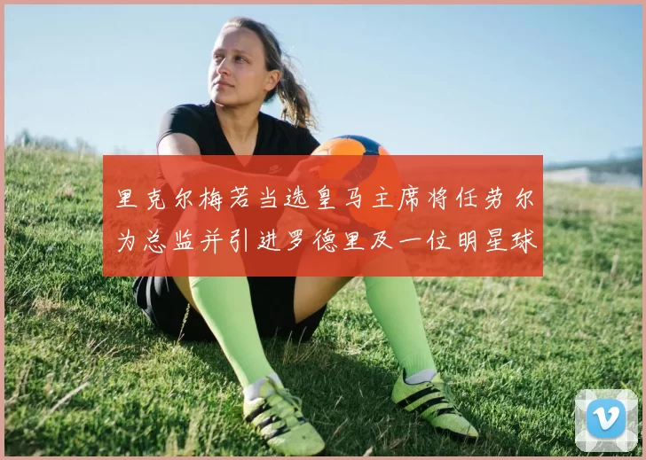 里克尔梅若当选皇马主席将任劳尔为总监并引进罗德里及一位明星球员