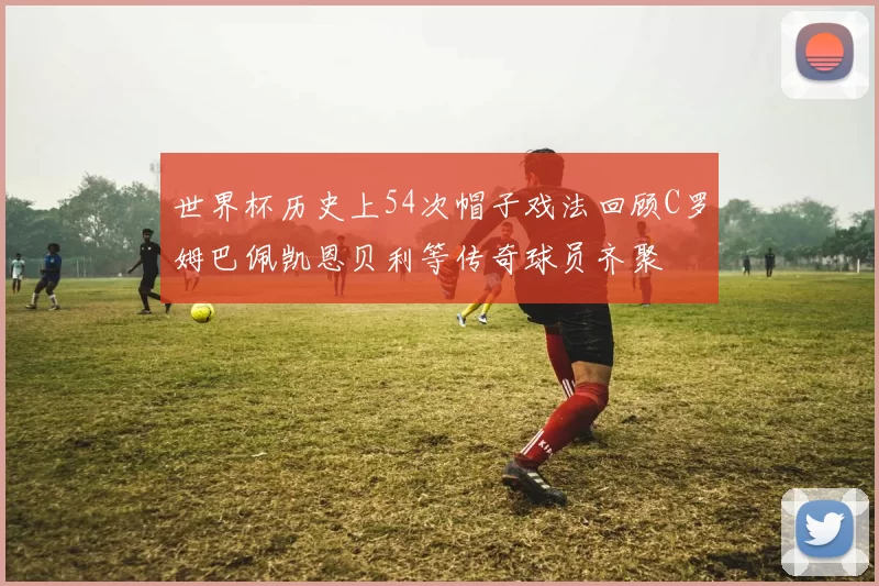 世界杯历史上54次帽子戏法回顾C罗姆巴佩凯恩贝利等传奇球员齐聚