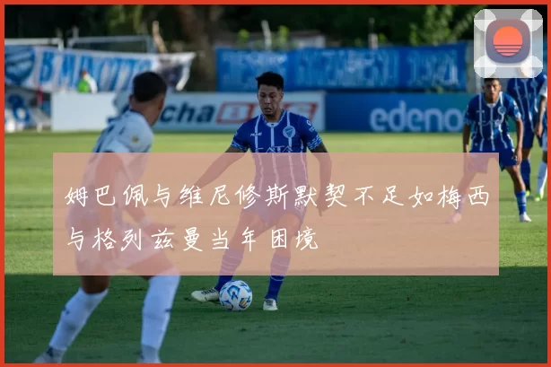姆巴佩与维尼修斯默契不足如梅西与格列兹曼当年困境