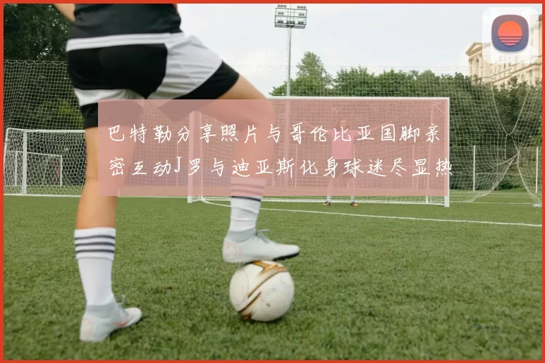 巴特勒分享照片与哥伦比亚国脚亲密互动J罗与迪亚斯化身球迷尽显热情