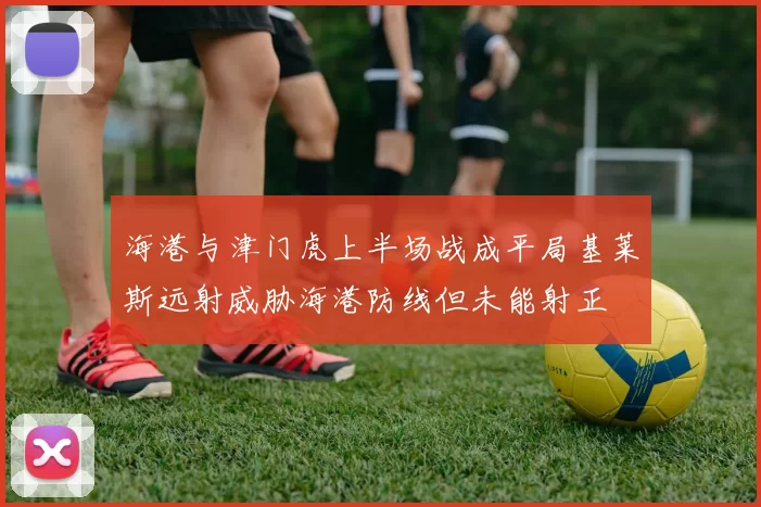 海港与津门虎上半场战成平局基莱斯远射威胁海港防线但未能射正