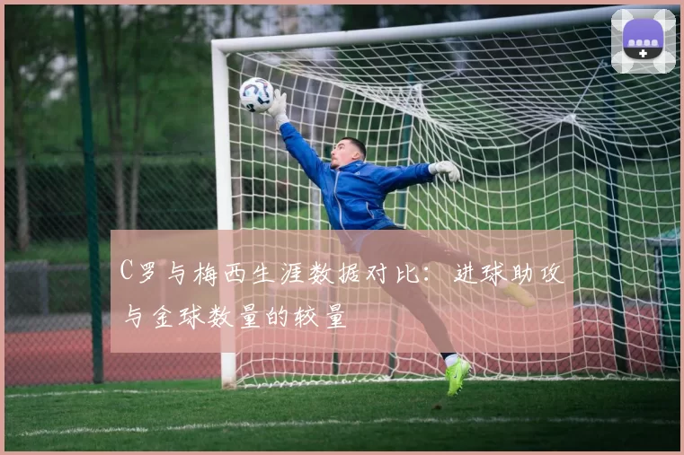 C罗与梅西生涯数据对比：进球助攻与金球数量的较量