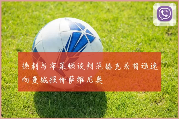 热刺与布莱顿谈判范赫克或将迅速向曼城报价萨维尼奥