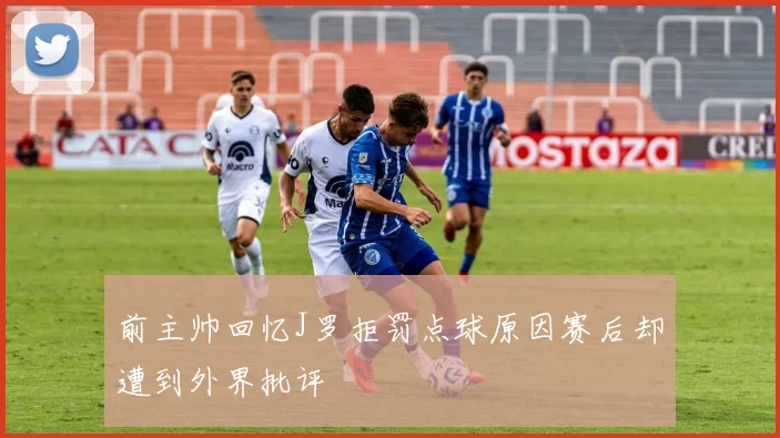前主帅回忆J罗拒罚点球原因赛后却遭到外界批评