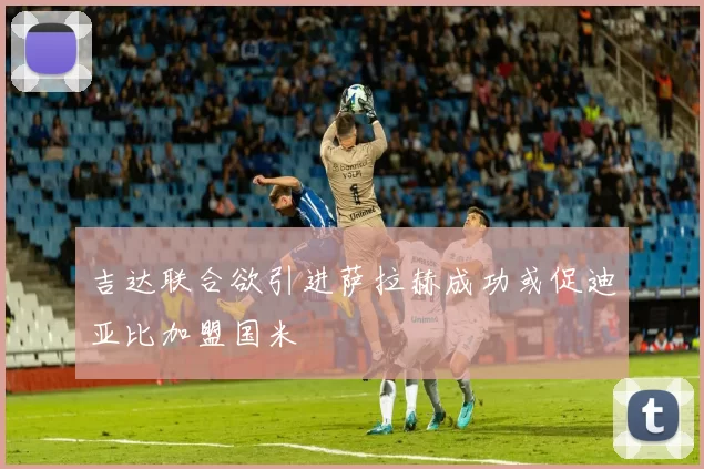 吉达联合欲引进萨拉赫成功或促迪亚比加盟国米