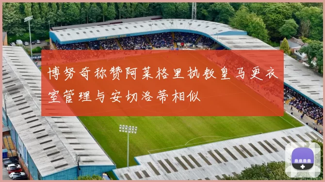 博努奇称赞阿莱格里执教皇马更衣室管理与安切洛蒂相似