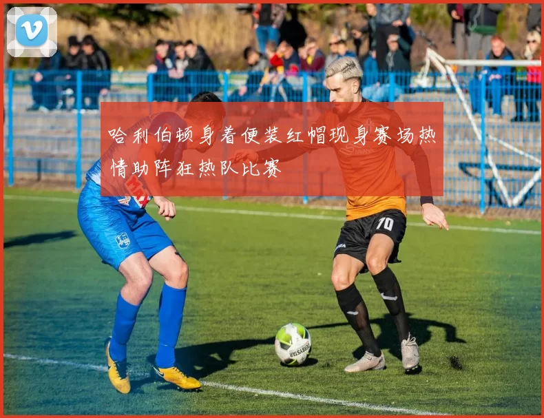 哈利伯顿身着便装红帽现身赛场热情助阵狂热队比赛
