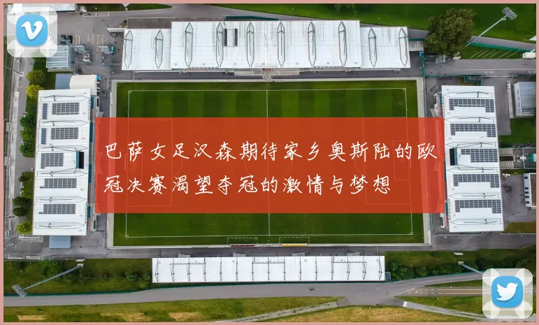 巴萨女足汉森期待家乡奥斯陆的欧冠决赛渴望夺冠的激情与梦想