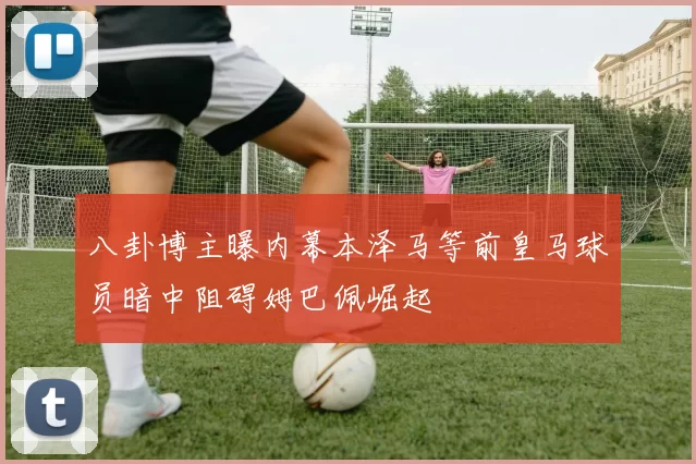 八卦博主曝内幕本泽马等前皇马球员暗中阻碍姆巴佩崛起