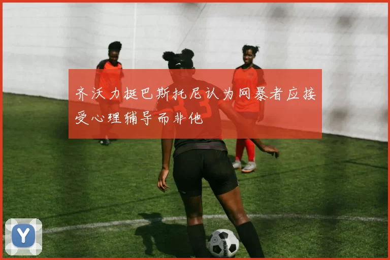 齐沃力挺巴斯托尼认为网暴者应接受心理辅导而非他