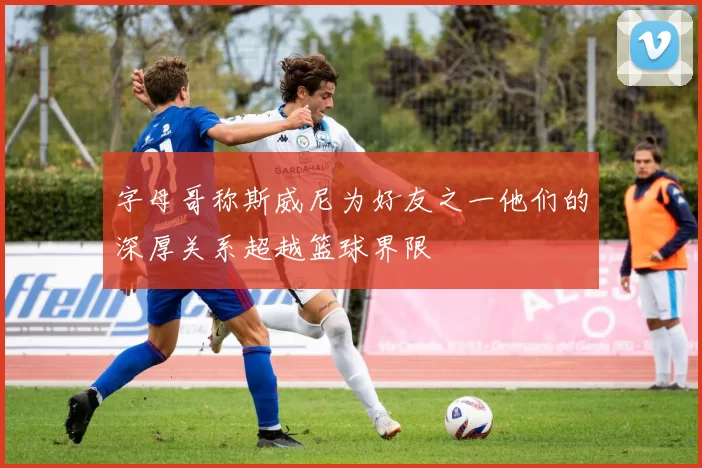 字母哥称斯威尼为好友之一他们的深厚关系超越篮球界限