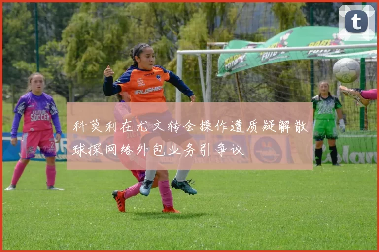 科莫利在尤文转会操作遭质疑解散球探网络外包业务引争议