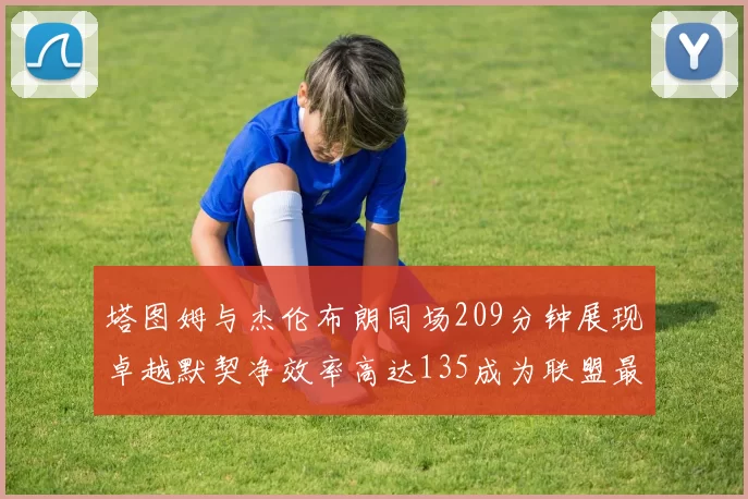 塔图姆与杰伦布朗同场209分钟展现卓越默契净效率高达135成为联盟最佳组合
