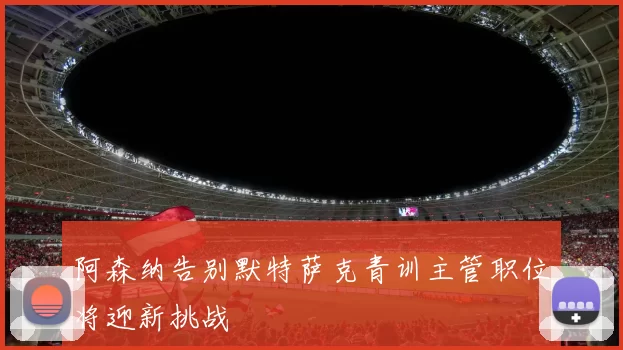 阿森纳告别默特萨克青训主管职位将迎新挑战