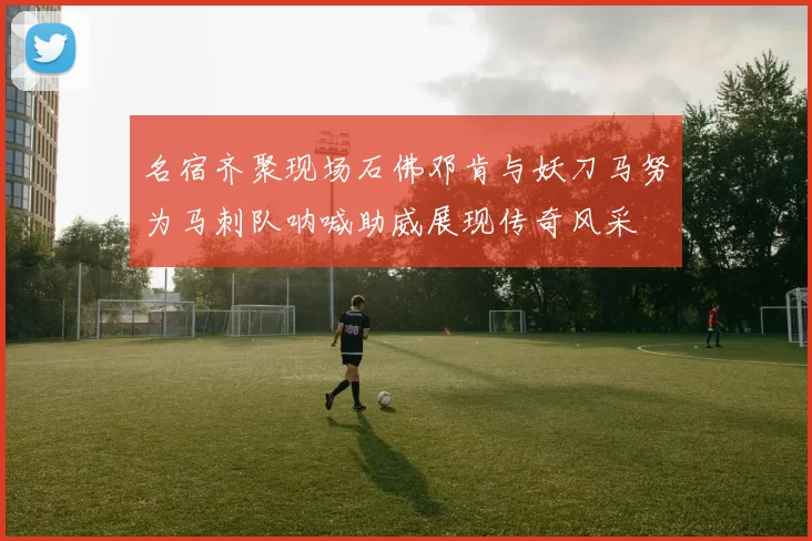 名宿齐聚现场石佛邓肯与妖刀马努为马刺队呐喊助威展现传奇风采