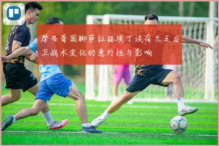 摩洛哥国脚萨拉赫埃丁谈荷兰五后卫战术变化的意外性与影响
